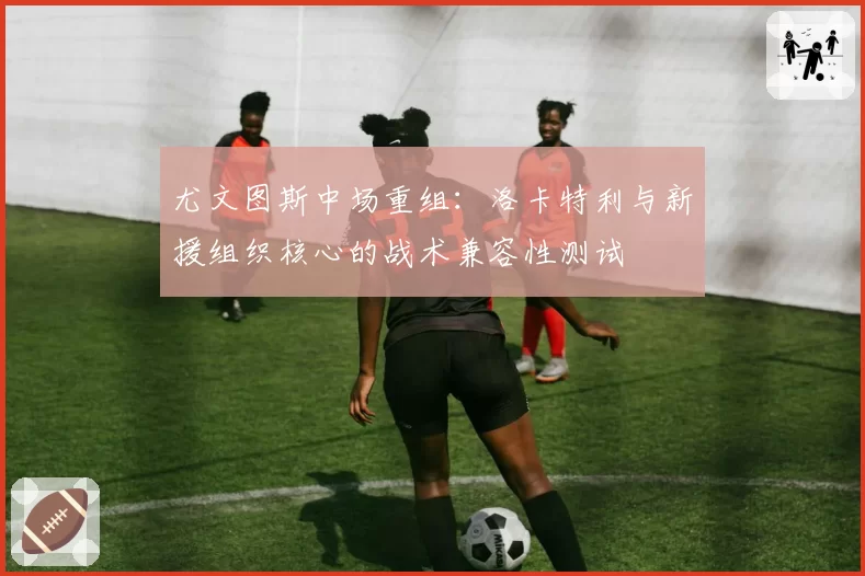 尤文图斯中场重组：洛卡特利与新援组织核心的战术兼容性测试