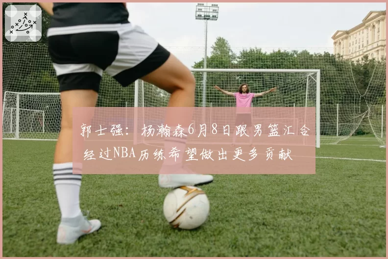 郭士强：杨瀚森6月8日跟男篮汇合 经过NBA历练希望做出更多贡献