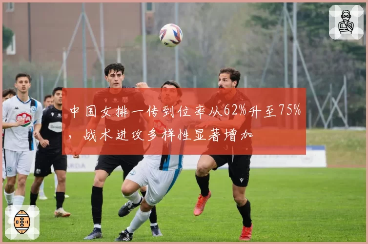 中国女排一传到位率从62%升至75%，战术进攻多样性显著增加