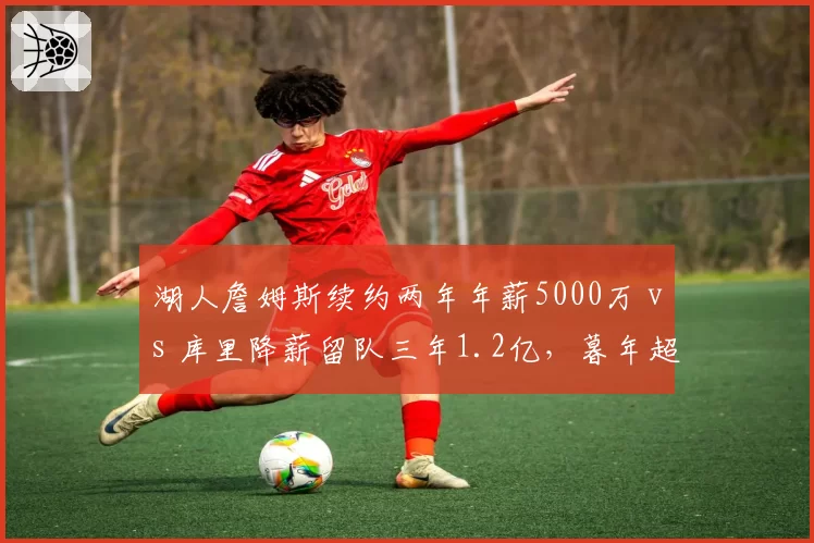 湖人詹姆斯续约两年年薪5000万 vs 库里降薪留队三年1.2亿，暮年超巨合同策略分化