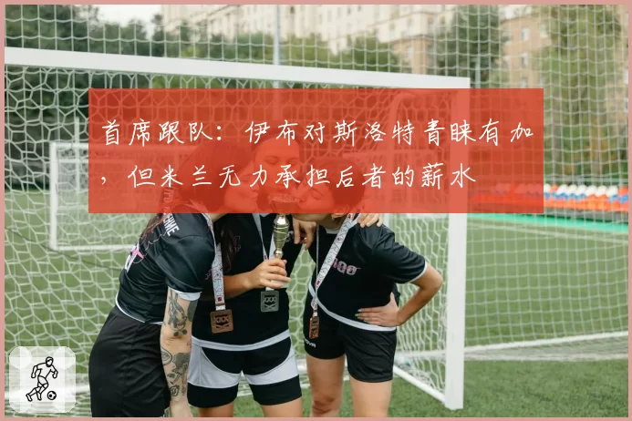 首席跟队：伊布对斯洛特青睐有加，但米兰无力承担后者的薪水