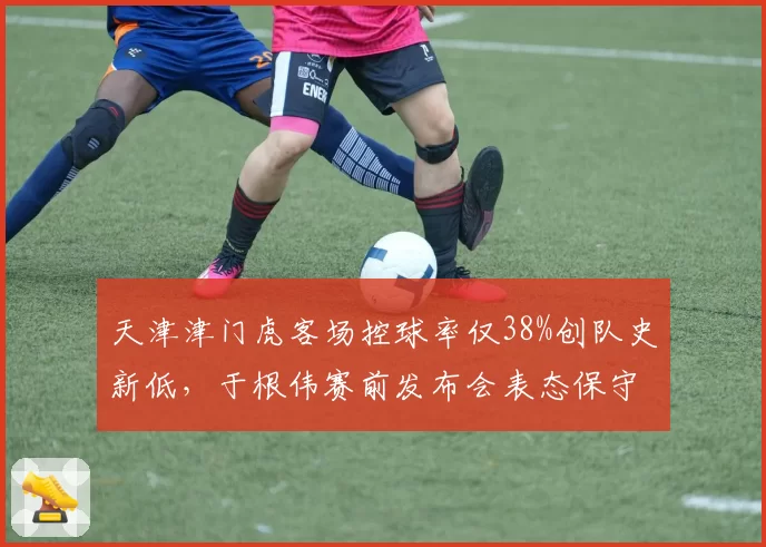 天津津门虎客场控球率仅38%创队史新低,于根伟赛前发布会表态保守策略为抢分前提
