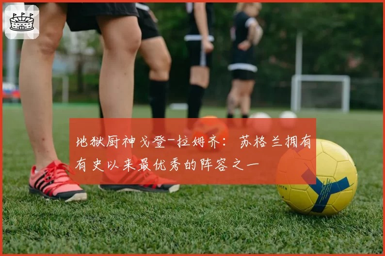 地狱厨神戈登-拉姆齐：苏格兰拥有有史以来最优秀的阵容之一