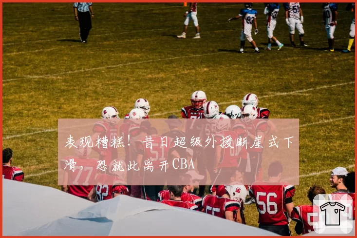 表现糟糕！昔日超级外援断崖式下滑，恐就此离开CBA
