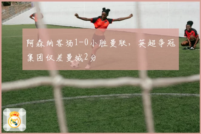 阿森纳客场1-0小胜曼联,英超争冠集团仅差曼城2分