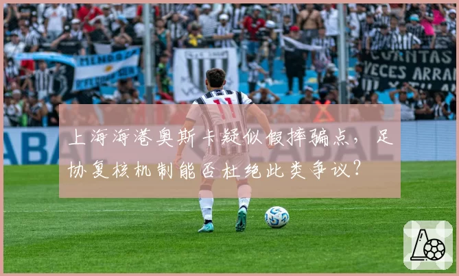 上海海港奥斯卡疑似假摔骗点,足协复核机制能否杜绝此类争议?