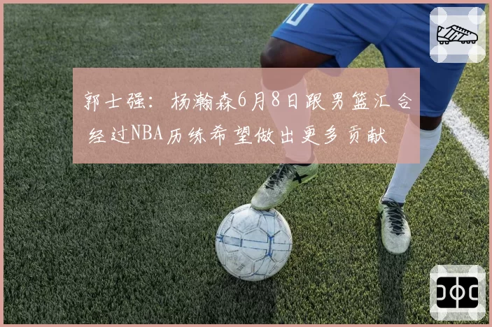 郭士强：杨瀚森6月8日跟男篮汇合 经过NBA历练希望做出更多贡献