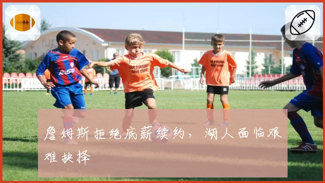 詹姆斯拒绝底薪续约，湖人面临艰难抉择
