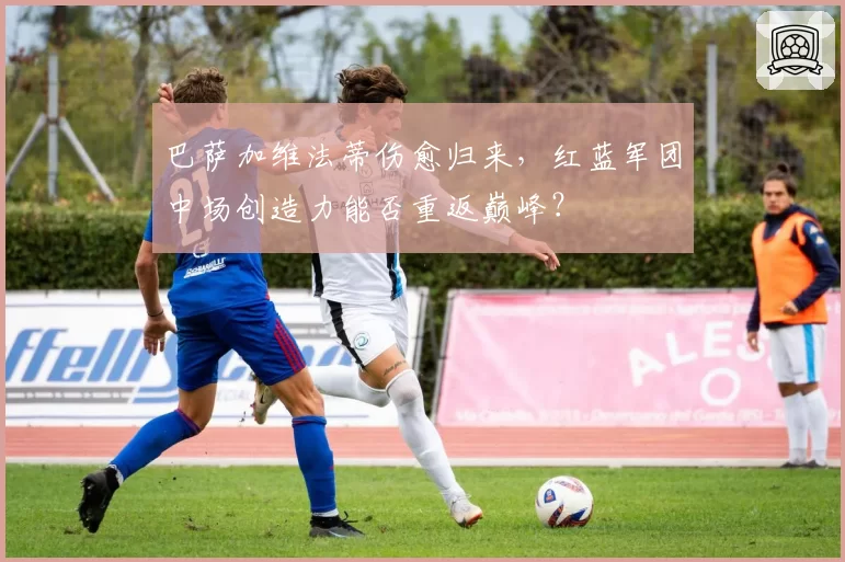 巴萨加维法蒂伤愈归来,红蓝军团中场创造力能否重返巅峰?