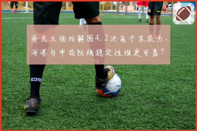 蒋光太场均解围4.2次高于朱辰杰,海港与申花防线稳定性谁更可靠?