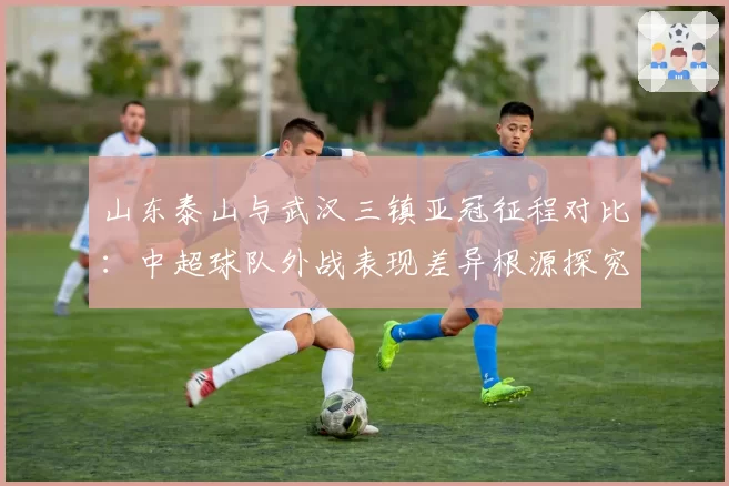 山东泰山与武汉三镇亚冠征程对比：中超球队外战表现差异根源探究