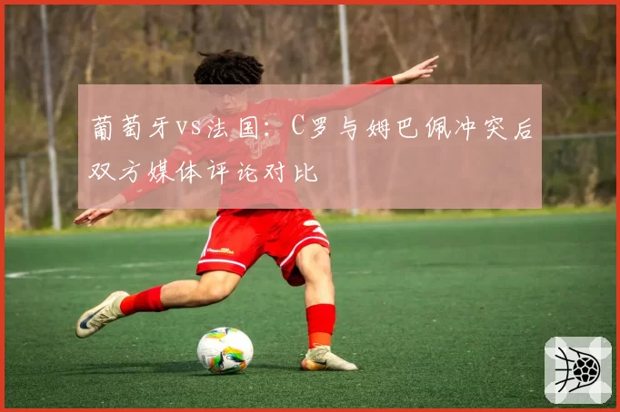 葡萄牙vs法国：C罗与姆巴佩冲突后双方媒体评论对比
